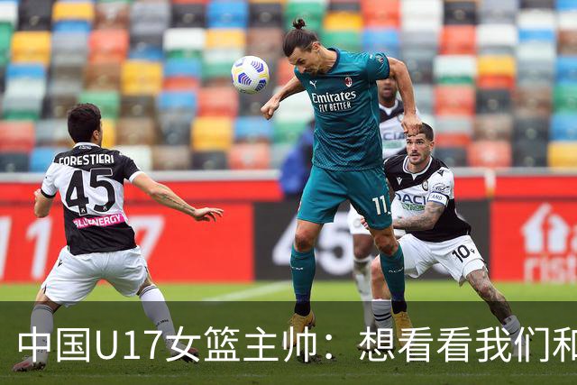 中国U17女篮主帅：想看看我们和世界篮球的差距 默契程度有待提高